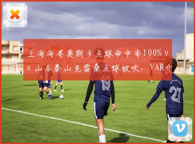 上海海港奥斯卡点球命中率100% vs 山东泰山克雷桑点球被吹，VAR介入尺度对比