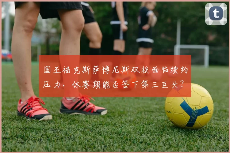 国王福克斯萨博尼斯双核面临续约压力，休赛期能否签下第三巨头？