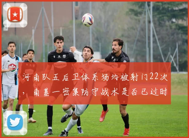 河南队五后卫体系场均被射门22次，南基一密集防守战术是否已过时？