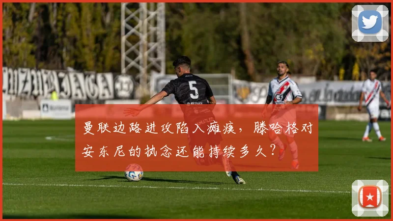 曼联边路进攻陷入瘫痪，滕哈格对安东尼的执念还能持续多久？