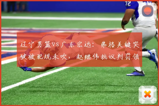 辽宁男篮vs广东宏远：弗格关键突破被犯规未吹，赵继伟抗议判罚领技术犯规