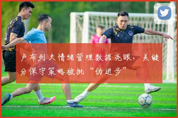 卢布列夫情绪管理数据亮眼，关键分保守策略被批“伪进步”